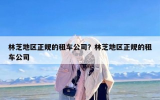 林芝地区正规的租车公司？林芝地区正规的租车公司