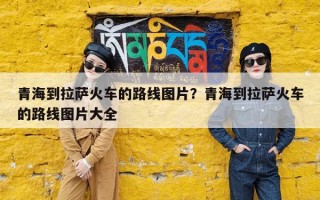 青海到拉萨火车的路线图片？青海到拉萨火车的路线图片大全