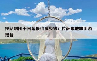 拉萨跟团十日游报价多少钱？拉萨本地跟团游报价