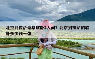 北京到拉萨豪华软卧2人间？北京到拉萨的软卧多少钱一张