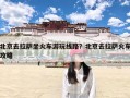 北京去拉萨坐火车游玩线路？北京去拉萨火车攻略