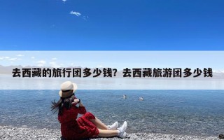 去西藏的旅行团多少钱？去西藏旅游团多少钱