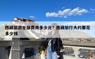 西藏旅游全部费用多少元？西藏旅行大约要花多少钱