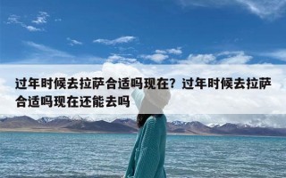 过年时候去拉萨合适吗现在？过年时候去拉萨合适吗现在还能去吗