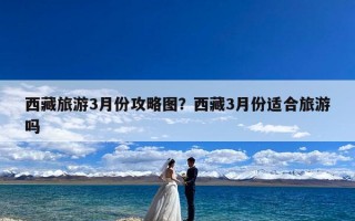 西藏旅游3月份攻略图？西藏3月份适合旅游吗