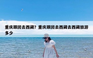 重庆跟团去西藏？重庆跟团去西藏去西藏旅游多少
