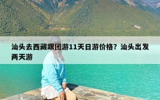汕头去西藏跟团游11天日游价格？汕头出发两天游