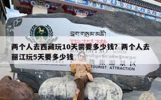 两个人去西藏玩10天需要多少钱？两个人去丽江玩5天要多少钱