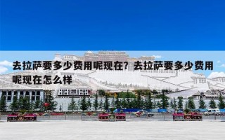 去拉萨要多少费用呢现在？去拉萨要多少费用呢现在怎么样