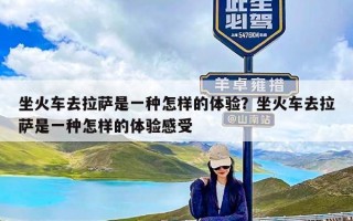 坐火车去拉萨是一种怎样的体验？坐火车去拉萨是一种怎样的体验感受