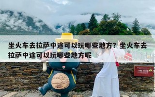 坐火车去拉萨中途可以玩哪些地方？坐火车去拉萨中途可以玩哪些地方呢