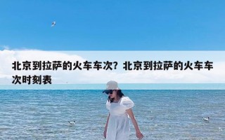 北京到拉萨的火车车次？北京到拉萨的火车车次时刻表