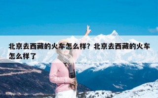 北京去西藏的火车怎么样？北京去西藏的火车怎么样了