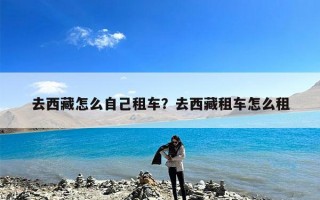 去西藏怎么自己租车？去西藏租车怎么租