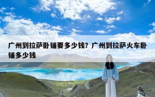 广州到拉萨卧铺要多少钱？广州到拉萨火车卧铺多少钱