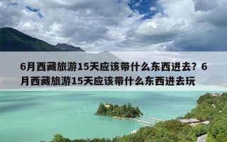 6月西藏旅游15天应该带什么东西进去？6月西藏旅游15天应该带什么东西进去玩