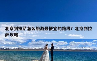 北京到拉萨怎么旅游最便宜的路线？北京到拉萨攻略