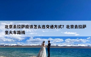 北京去拉萨应该怎么选交通方式？北京去拉萨坐火车路线