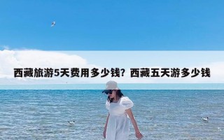 西藏旅游5天费用多少钱？西藏五天游多少钱