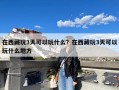 在西藏玩3天可以玩什么？在西藏玩3天可以玩什么地方