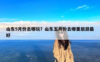 山东5月份去哪玩？山东五月份去哪里旅游最好