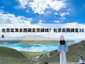 北京出发去西藏走京藏线？北京去西藏走318