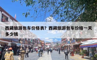 西藏旅游包车价格表？西藏旅游包车价格一天多少钱