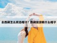 去西藏怎么挑选帽子？西藏旅游戴什么帽子
