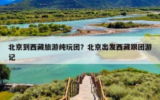 北京到西藏旅游纯玩团？北京出发西藏跟团游记
