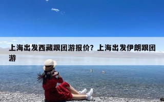上海出发西藏跟团游报价？上海出发伊朗跟团游