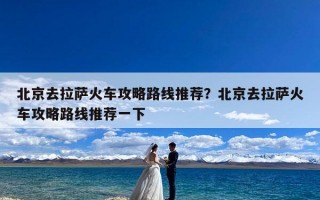 北京去拉萨火车攻略路线推荐？北京去拉萨火车攻略路线推荐一下