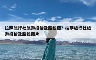 拉萨旅行社旅游报价及路线图？拉萨旅行社旅游报价及路线图片