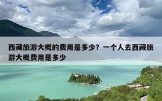 西藏旅游大概的费用是多少？一个人去西藏旅游大概费用是多少