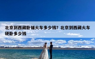 北京到西藏卧铺火车多少钱？北京到西藏火车硬卧多少钱