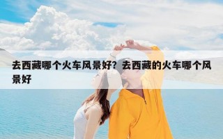 去西藏哪个火车风景好？去西藏的火车哪个风景好