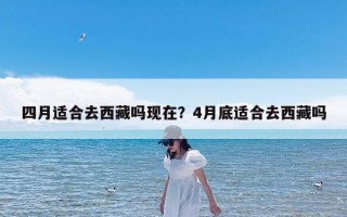 四月适合去西藏吗现在？4月底适合去西藏吗