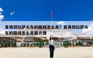 青海到拉萨火车的路线怎么走？青海到拉萨火车的路线怎么走最方便