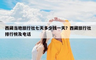 西藏当地旅行社七天多少钱一天？西藏旅行社排行榜及电话