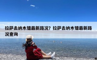 拉萨去纳木错最新路况？拉萨去纳木错最新路况查询