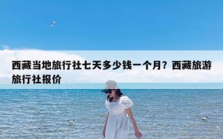 西藏当地旅行社七天多少钱一个月？西藏旅游旅行社报价