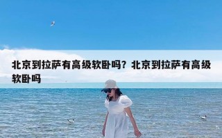 北京到拉萨有高级软卧吗？北京到拉萨有高级软卧吗