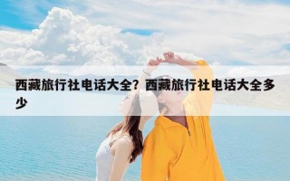 西藏旅行社电话大全？西藏旅行社电话大全多少