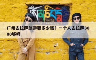 广州去拉萨旅游要多少钱？一个人去拉萨3000够吗