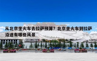 从北京坐火车去拉萨预算？北京坐火车到拉萨沿途有哪些风景