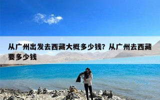 从广州出发去西藏大概多少钱？从广州去西藏要多少钱