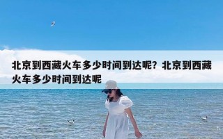 北京到西藏火车多少时间到达呢？北京到西藏火车多少时间到达呢