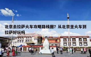 北京去拉萨火车攻略路线图？从北京坐火车到拉萨好玩吗