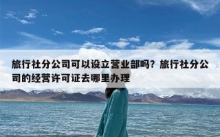 旅行社分公司可以设立营业部吗？旅行社分公司的经营许可证去哪里办理