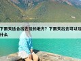 下雨天适合出去玩的地方？下雨天出去可以玩什么