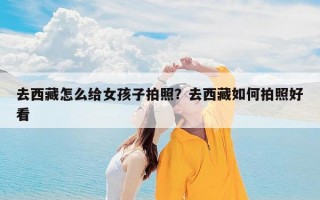 去西藏怎么给女孩子拍照？去西藏如何拍照好看